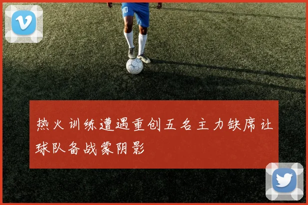 热火训练遭遇重创五名主力缺席让球队备战蒙阴影