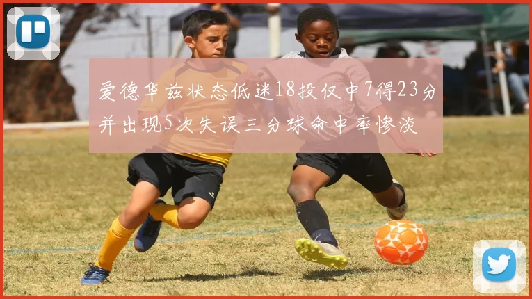 爱德华兹状态低迷18投仅中7得23分并出现5次失误三分球命中率惨淡