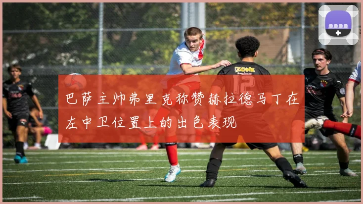巴萨主帅弗里克称赞赫拉德马丁在左中卫位置上的出色表现