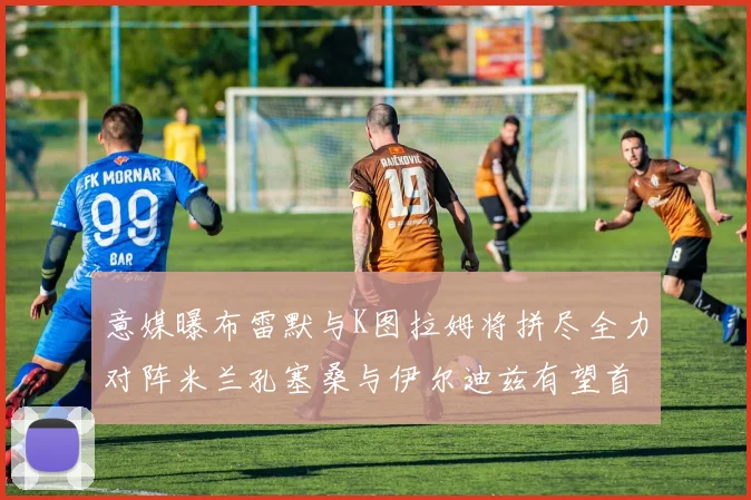 意媒曝布雷默与K图拉姆将拼尽全力对阵米兰孔塞桑与伊尔迪兹有望首发出战
