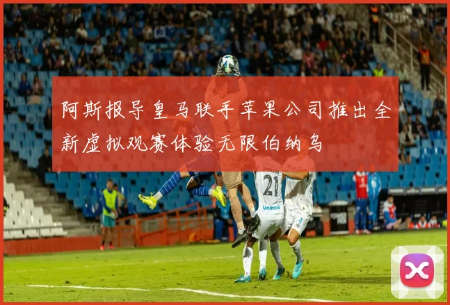 阿斯报导皇马联手苹果公司推出全新虚拟观赛体验无限伯纳乌
