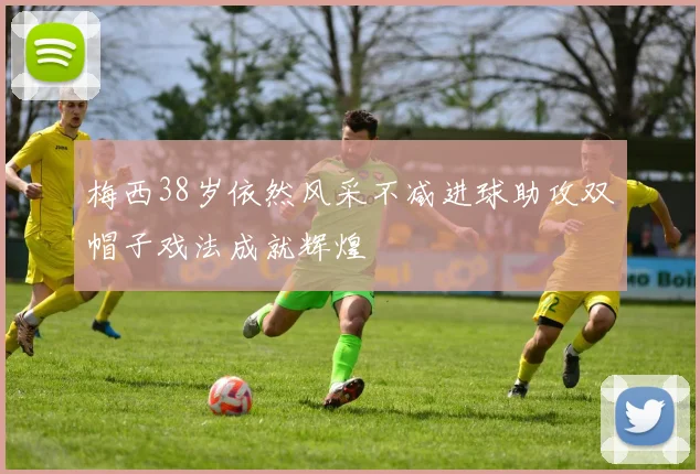 梅西38岁依然风采不减进球助攻双帽子戏法成就辉煌