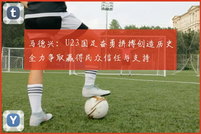 马德兴：U23国足奋勇拼搏创造历史全力争取赢得民众信任与支持