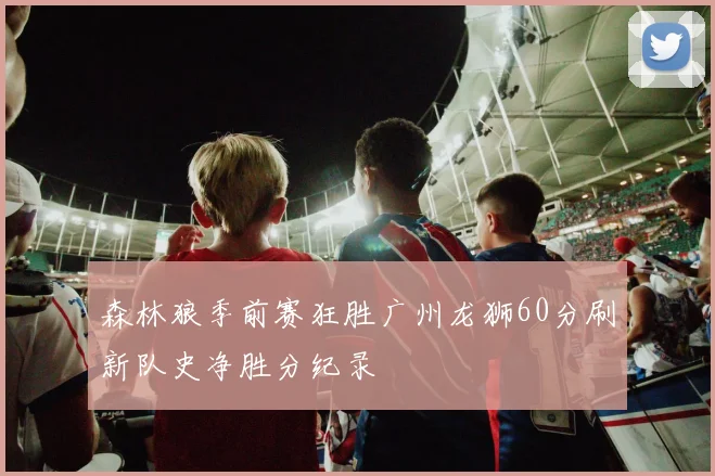 森林狼季前赛狂胜广州龙狮60分刷新队史净胜分纪录