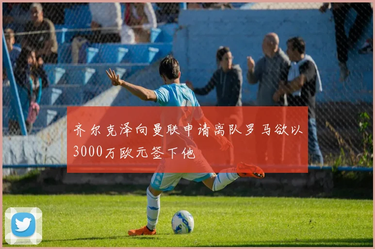 齐尔克泽向曼联申请离队罗马欲以3000万欧元签下他