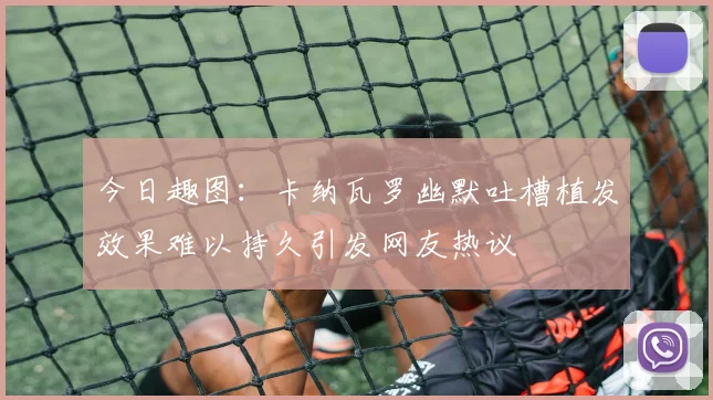 今日趣图：卡纳瓦罗幽默吐槽植发效果难以持久引发网友热议