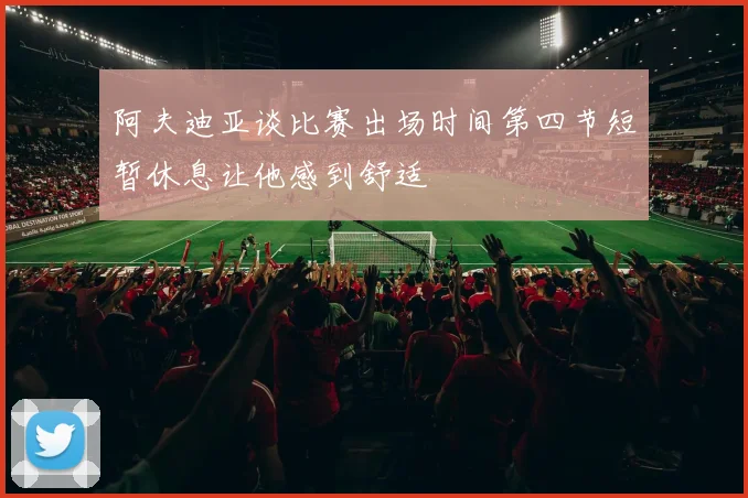 阿夫迪亚谈比赛出场时间第四节短暂休息让他感到舒适