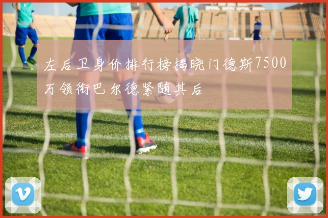 左后卫身价排行榜揭晓门德斯7500万领衔巴尔德紧随其后