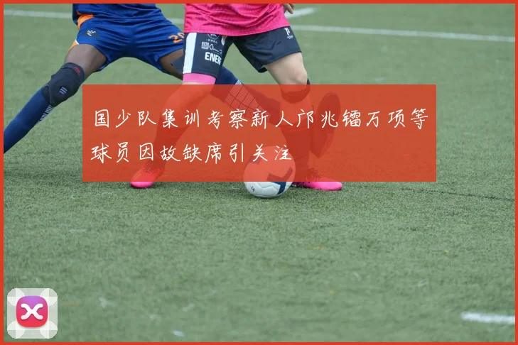 国少队集训考察新人邝兆镭万项等球员因故缺席引关注
