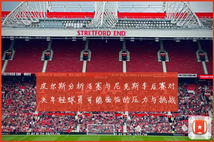 皮尔斯分析活塞与尼克斯季后赛对决年轻球员可能面临的压力与挑战