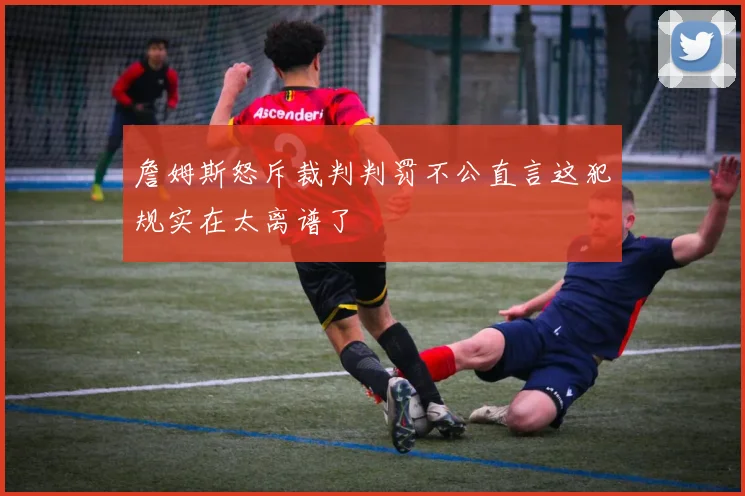詹姆斯怒斥裁判判罚不公直言这犯规实在太离谱了