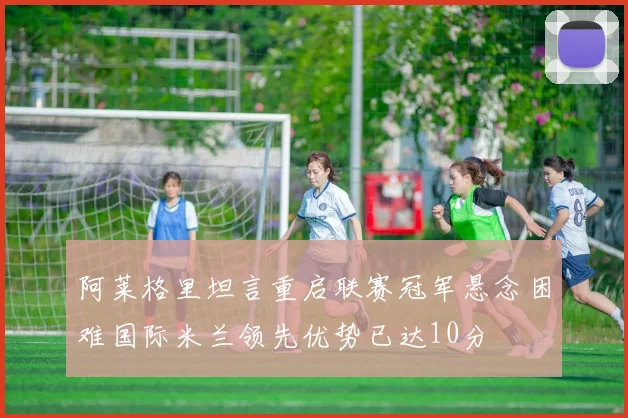 阿莱格里坦言重启联赛冠军悬念困难国际米兰领先优势已达10分
