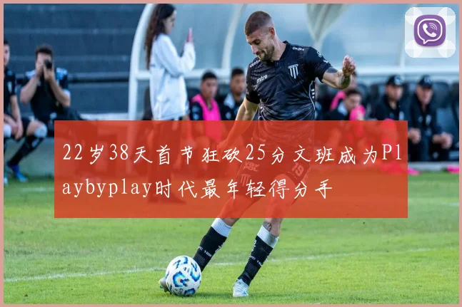22岁38天首节狂砍25分文班成为Playbyplay时代最年轻得分手