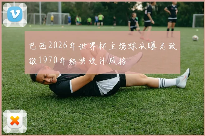 巴西2026年世界杯主场球衣曝光致敬1970年经典设计风格