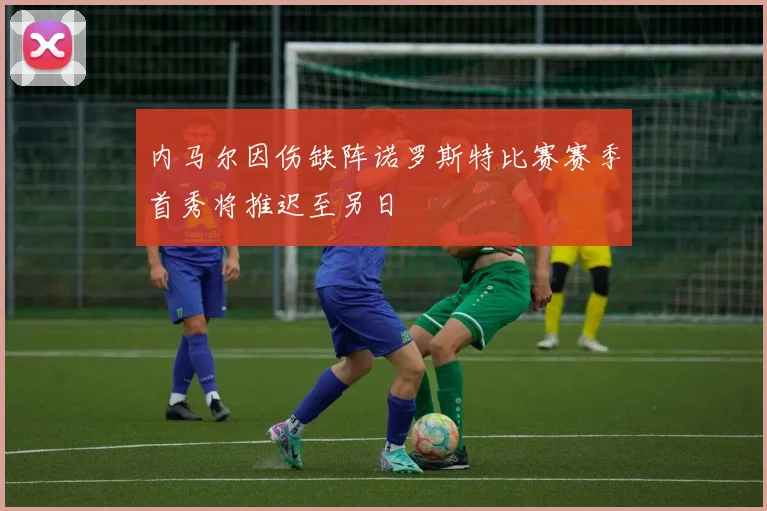 内马尔因伤缺阵诺罗斯特比赛赛季首秀将推迟至另日