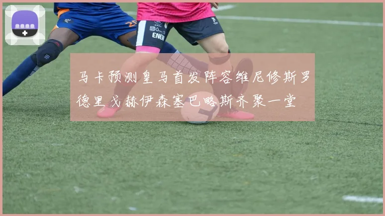 马卡预测皇马首发阵容维尼修斯罗德里戈赫伊森塞巴略斯齐聚一堂