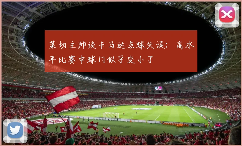 莱切主帅谈卡马达点球失误：高水平比赛中球门似乎变小了