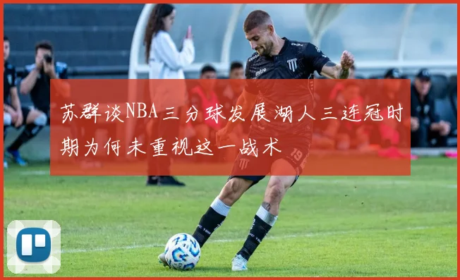苏群谈NBA三分球发展湖人三连冠时期为何未重视这一战术