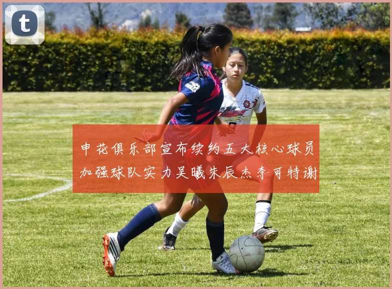 申花俱乐部宣布续约五大核心球员加强球队实力吴曦朱辰杰李可特谢拉马纳法齐续约