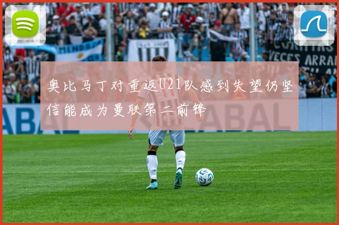 奥比马丁对重返U21队感到失望仍坚信能成为曼联第二前锋