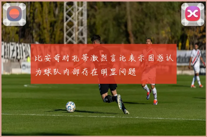 比安奇对孔蒂激烈言论表示困惑认为球队内部存在明显问题
