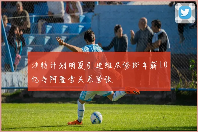 沙特计划明夏引进维尼修斯年薪10亿与阿隆索关系紧张