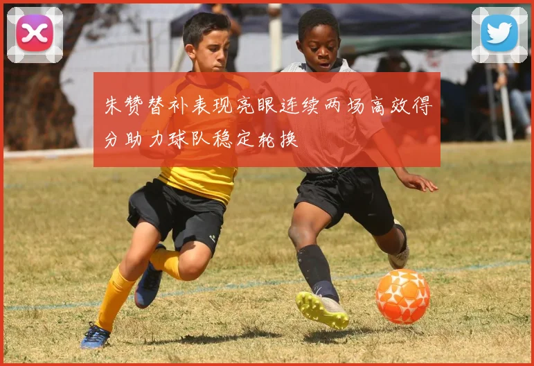 朱赞替补表现亮眼连续两场高效得分助力球队稳定轮换
