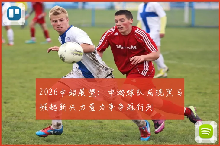 2026中超展望：中游球队或现黑马崛起新兴力量力争争冠行列